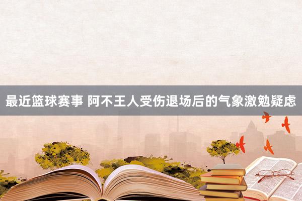 最近篮球赛事 阿不王人受伤退场后的气象激勉疑虑