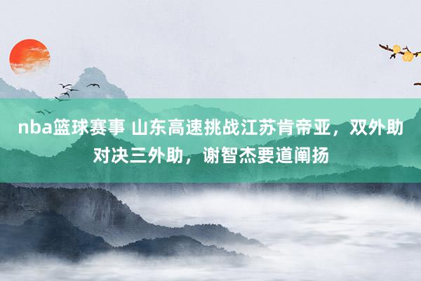 nba篮球赛事 山东高速挑战江苏肯帝亚，双外助对决三外助，谢智杰要道阐扬