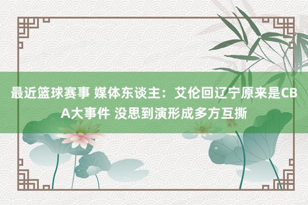 最近篮球赛事 媒体东谈主：艾伦回辽宁原来是CBA大事件 没思到演形成多方互撕