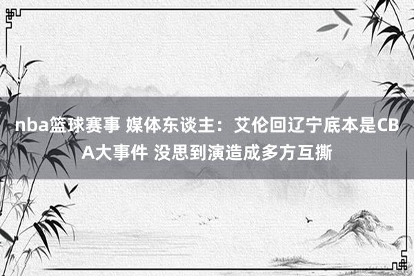 nba篮球赛事 媒体东谈主：艾伦回辽宁底本是CBA大事件 没思到演造成多方互撕