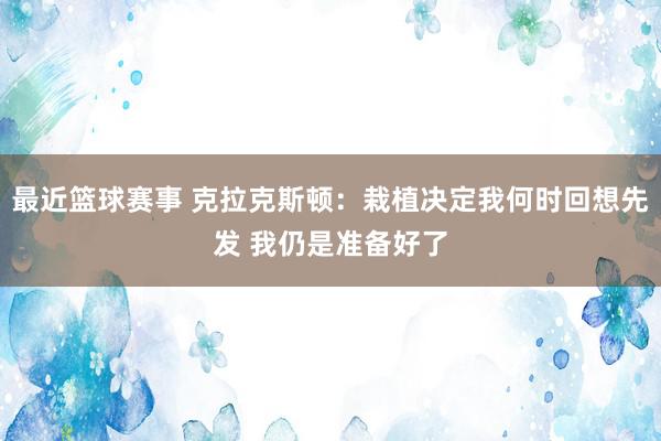 最近篮球赛事 克拉克斯顿：栽植决定我何时回想先发 我仍是准备好了