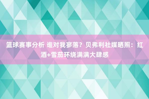 篮球赛事分析 谁对我寥落？贝弗利社媒晒照：红酒+雪茄环绕满满大肆感