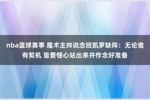 nba篮球赛事 魔术主帅说念班凯罗缺阵：无论谁有契机 皆要惬心站出来并作念好准备