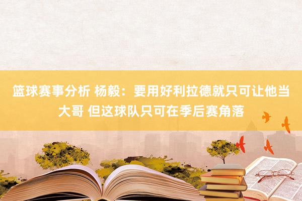 篮球赛事分析 杨毅：要用好利拉德就只可让他当大哥 但这球队只可在季后赛角落