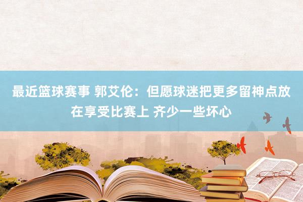 最近篮球赛事 郭艾伦：但愿球迷把更多留神点放在享受比赛上 齐少一些坏心