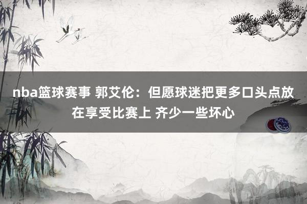 nba篮球赛事 郭艾伦：但愿球迷把更多口头点放在享受比赛上 齐少一些坏心