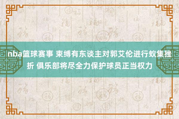 nba篮球赛事 束缚有东谈主对郭艾伦进行蚁集挫折 俱乐部将尽全力保护球员正当权力