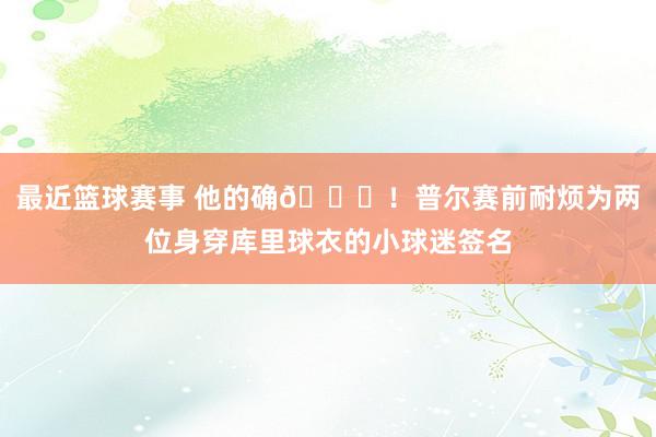 最近篮球赛事 他的确🙌！普尔赛前耐烦为两位身穿库里球衣的小球迷签名