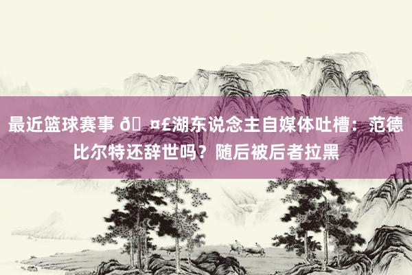 最近篮球赛事 🤣湖东说念主自媒体吐槽：范德比尔特还辞世吗？随后被后者拉黑