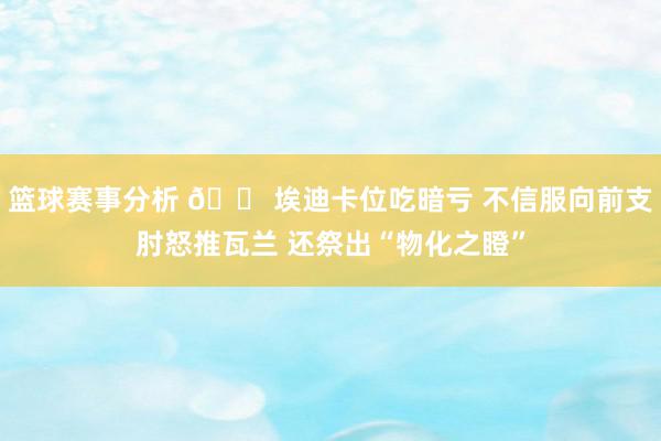 篮球赛事分析 😠埃迪卡位吃暗亏 不信服向前支肘怒推瓦兰 还祭出“物化之瞪”