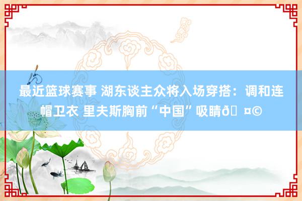 最近篮球赛事 湖东谈主众将入场穿搭：调和连帽卫衣 里夫斯胸前“中国”吸睛🤩