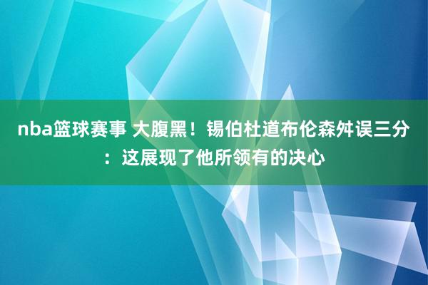 nba篮球赛事 大腹黑！锡伯杜道布伦森舛误三分：这展现了他所领有的决心