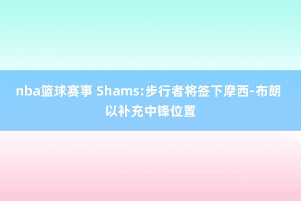 nba篮球赛事 Shams:步行者将签下摩西-布朗 以补充中锋位置