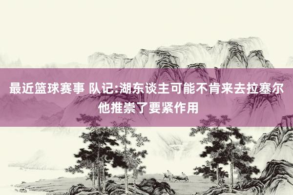 最近篮球赛事 队记:湖东谈主可能不肯来去拉塞尔 他推崇了要紧作用