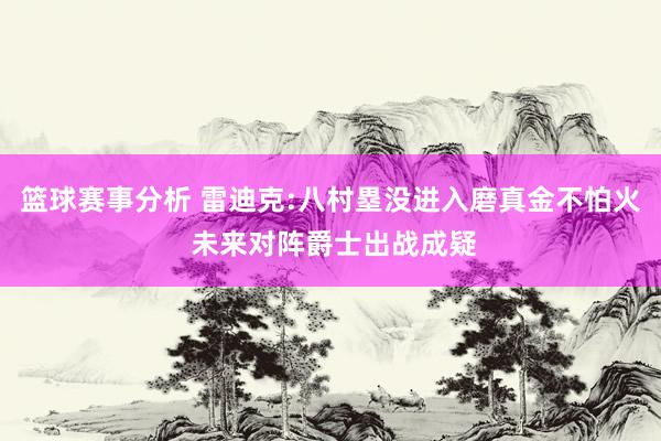 篮球赛事分析 雷迪克:八村塁没进入磨真金不怕火 未来对阵爵士出战成疑