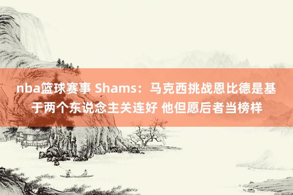 nba篮球赛事 Shams：马克西挑战恩比德是基于两个东说念主关连好 他但愿后者当榜样