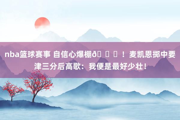 nba篮球赛事 自信心爆棚😝！麦凯恩掷中要津三分后高歌：我便是最好少壮！