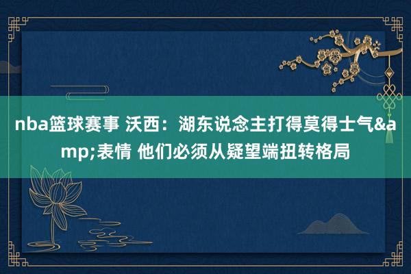 nba篮球赛事 沃西：湖东说念主打得莫得士气&表情 他们必须从疑望端扭转格局