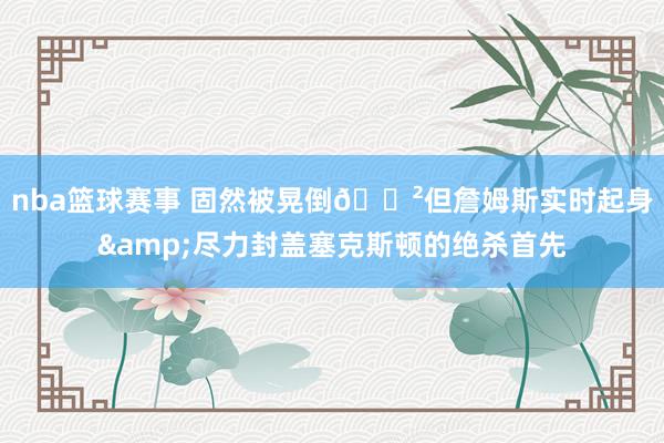 nba篮球赛事 固然被晃倒😲但詹姆斯实时起身&尽力封盖塞克斯顿的绝杀首先