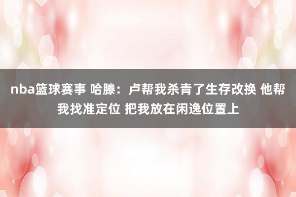 nba篮球赛事 哈滕：卢帮我杀青了生存改换 他帮我找准定位 把我放在闲逸位置上