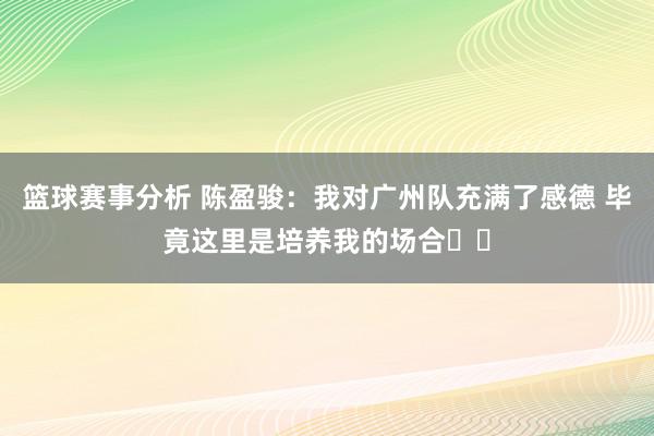 篮球赛事分析 陈盈骏：我对广州队充满了感德 毕竟这里是培养我的场合❤️