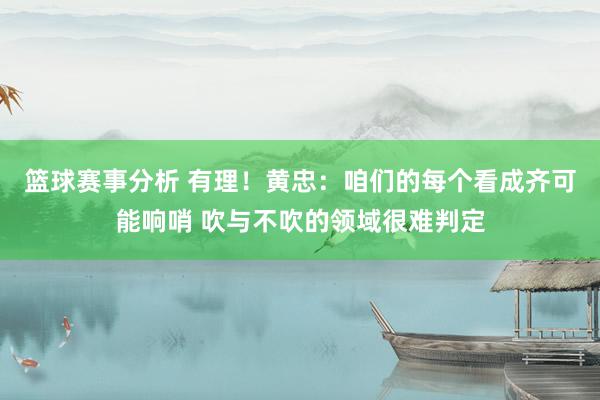 篮球赛事分析 有理！黄忠：咱们的每个看成齐可能响哨 吹与不吹的领域很难判定