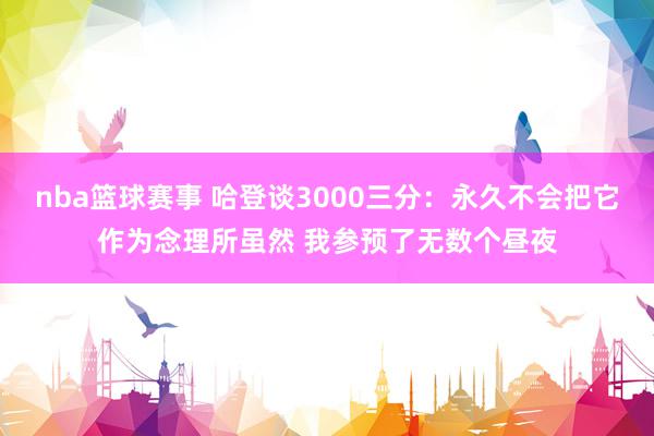 nba篮球赛事 哈登谈3000三分：永久不会把它作为念理所虽然 我参预了无数个昼夜