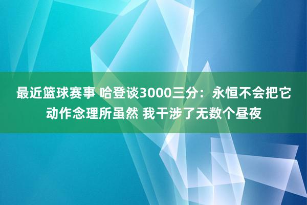 最近篮球赛事 哈登谈3000三分：永恒不会把它动作念理所虽然 我干涉了无数个昼夜