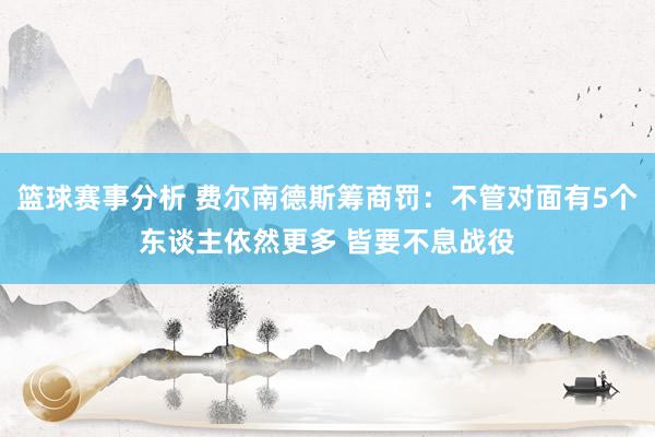 篮球赛事分析 费尔南德斯筹商罚：不管对面有5个东谈主依然更多 皆要不息战役