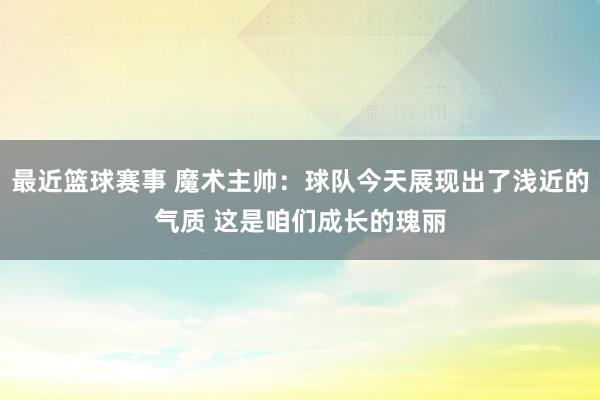 最近篮球赛事 魔术主帅：球队今天展现出了浅近的气质 这是咱们成长的瑰丽