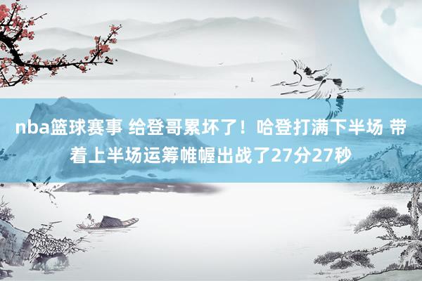 nba篮球赛事 给登哥累坏了！哈登打满下半场 带着上半场运筹帷幄出战了27分27秒