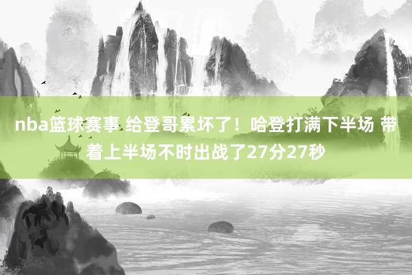 nba篮球赛事 给登哥累坏了！哈登打满下半场 带着上半场不时出战了27分27秒