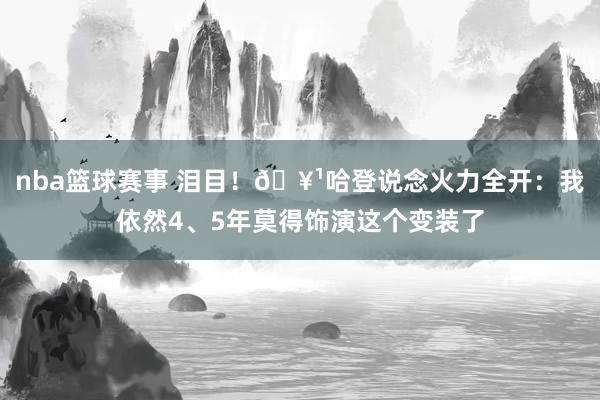 nba篮球赛事 泪目！🥹哈登说念火力全开：我依然4、5年莫得饰演这个变装了