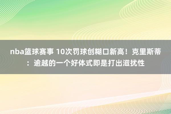 nba篮球赛事 10次罚球创糊口新高！克里斯蒂：逾越的一个好体式即是打出滋扰性