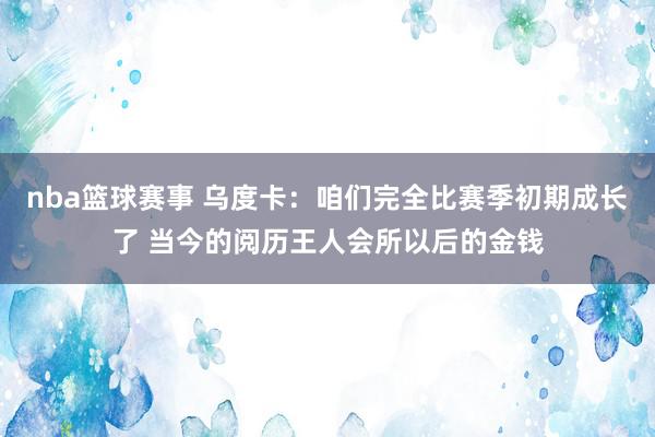 nba篮球赛事 乌度卡：咱们完全比赛季初期成长了 当今的阅历王人会所以后的金钱