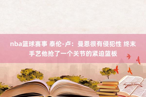 nba篮球赛事 泰伦-卢：曼恩很有侵犯性 终末手艺他抢了一个关节的紧迫篮板