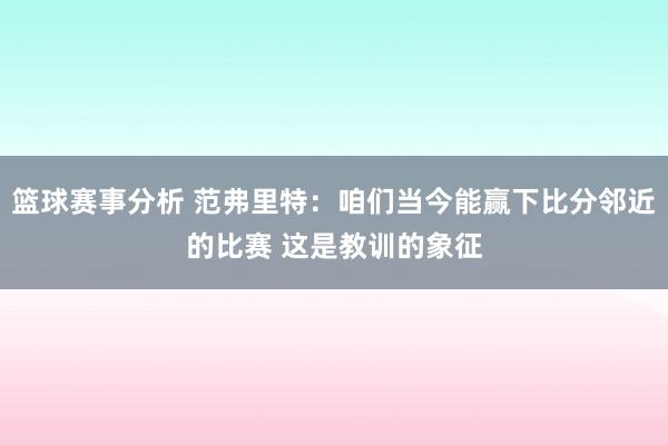 篮球赛事分析 范弗里特：咱们当今能赢下比分邻近的比赛 这是教训的象征