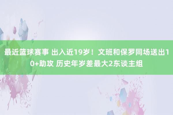 最近篮球赛事 出入近19岁！文班和保罗同场送出10+助攻 历史年岁差最大2东谈主组