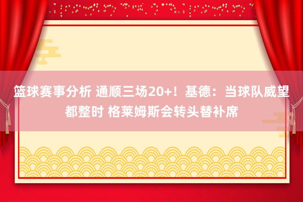 篮球赛事分析 通顺三场20+！基德：当球队威望都整时 格莱姆斯会转头替补席