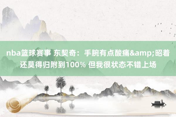 nba篮球赛事 东契奇：手腕有点酸痛&昭着还莫得归附到100% 但我很状态不错上场