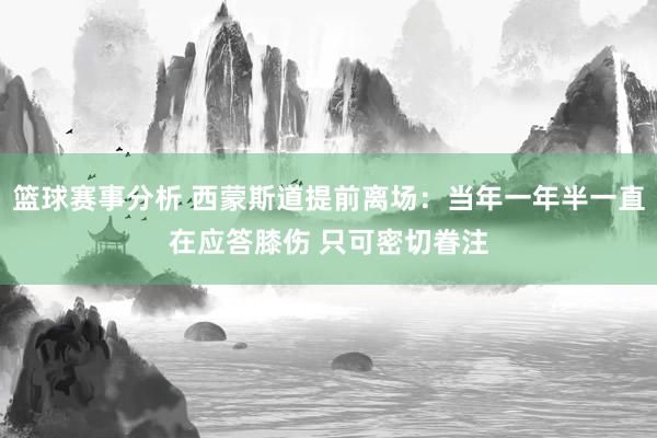 篮球赛事分析 西蒙斯道提前离场：当年一年半一直在应答膝伤 只可密切眷注