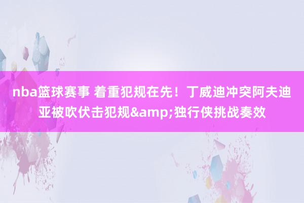 nba篮球赛事 着重犯规在先！丁威迪冲突阿夫迪亚被吹伏击犯规&独行侠挑战奏效