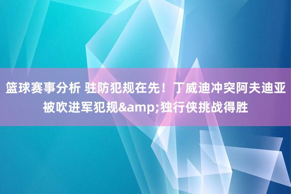 篮球赛事分析 驻防犯规在先！丁威迪冲突阿夫迪亚被吹进军犯规&独行侠挑战得胜