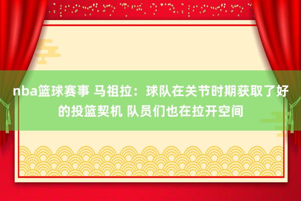 nba篮球赛事 马祖拉：球队在关节时期获取了好的投篮契机 队员们也在拉开空间