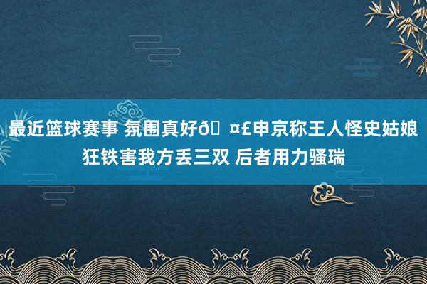 最近篮球赛事 氛围真好🤣申京称王人怪史姑娘狂铁害我方丢三双 后者用力骚瑞