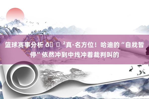 篮球赛事分析 😲真·名方位！哈迪的“自戕暂停”依然冲到中线冲着裁判叫的