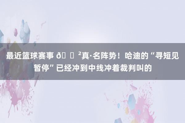 最近篮球赛事 😲真·名阵势！哈迪的“寻短见暂停”已经冲到中线冲着裁判叫的