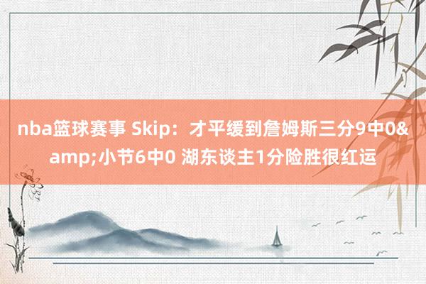 nba篮球赛事 Skip：才平缓到詹姆斯三分9中0&小节6中0 湖东谈主1分险胜很红运