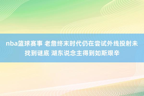 nba篮球赛事 老詹终末时代仍在尝试外线投射未找到谜底 湖东说念主得到如斯艰辛