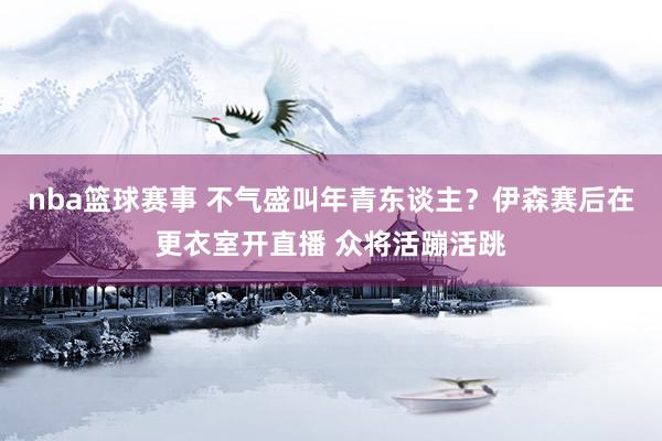 nba篮球赛事 不气盛叫年青东谈主？伊森赛后在更衣室开直播 众将活蹦活跳